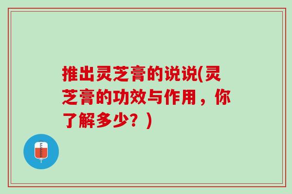 推出灵芝膏的说说(灵芝膏的功效与作用，你了解多少？)