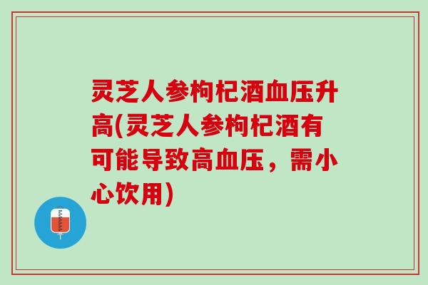 灵芝人参枸杞酒血压升高(灵芝人参枸杞酒有可能导致高血压，需小心饮用)