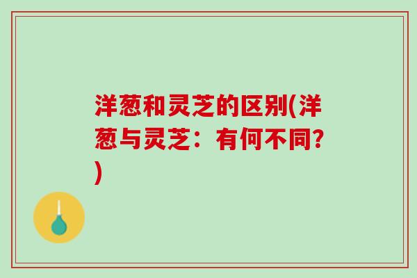 洋葱和灵芝的区别(洋葱与灵芝：有何不同？)