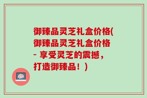 御臻品灵芝礼盒价格(御臻品灵芝礼盒价格 - 享受灵芝的震撼，打造御臻品！)