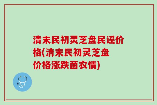 清末民初灵芝盘民谣价格(清末民初灵芝盘 价格涨跌菌农情) 清末民初灵芝盘民谣价格(清末民初灵芝盘 价格涨跌菌农情)