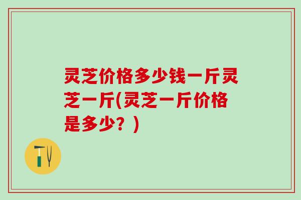 灵芝价格多少钱一斤灵芝一斤(灵芝一斤价格是多少？)