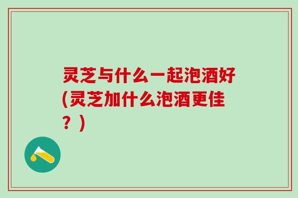灵芝与什么一起泡酒好(灵芝加什么泡酒更佳？)