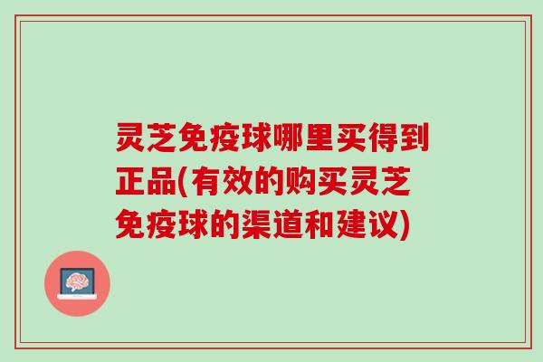 灵芝免疫球哪里买得到正品(有效的购买灵芝免疫球的渠道和建议)
