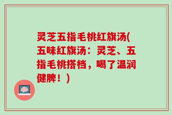 灵芝五指毛桃红旗汤(五味红旗汤：灵芝、五指毛桃搭档，喝了温润健脾！)