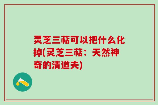 灵芝三萜可以把什么化掉(灵芝三萜:天然神奇的清道夫) 灵芝三萜可以把什么化掉(灵芝三萜:天然神奇的清道夫)
