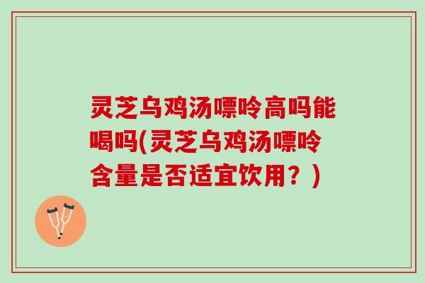 灵芝乌鸡汤嘌呤高吗能喝吗(灵芝乌鸡汤嘌呤含量是否适宜饮用？)