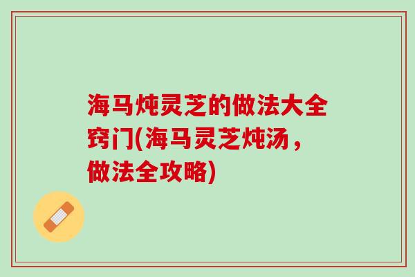 海马炖灵芝的做法大全窍门(海马灵芝炖汤，做法全攻略)
