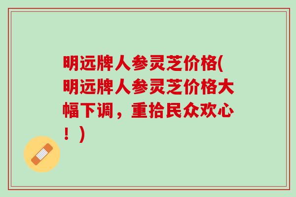 明远牌人参灵芝价格(明远牌人参灵芝价格大幅下调，重拾民众欢心！)