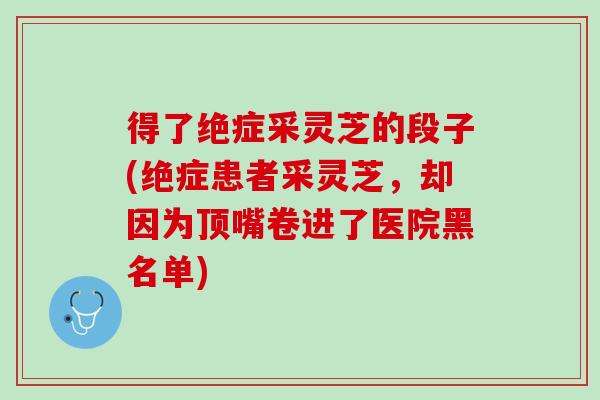 得了绝症采灵芝的段子(绝症患者采灵芝,却因为顶嘴卷进了医院黑名单) 得了绝症采灵芝的段子(绝症患者采灵芝,却因为顶嘴卷进了医院黑名单)