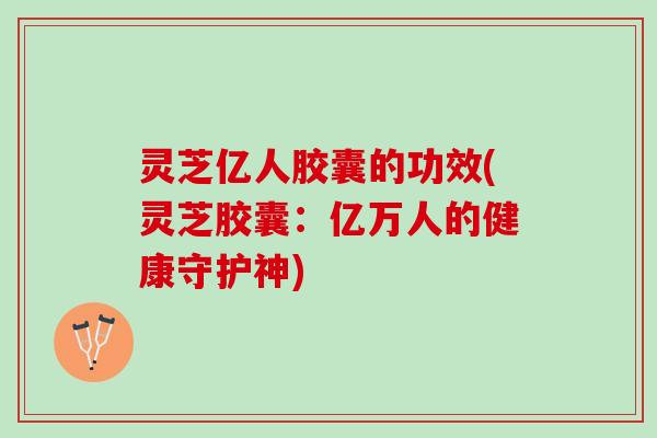 灵芝亿人胶囊的功效(灵芝胶囊:亿万人的健康守护神) 灵芝亿人胶囊的功效(灵芝胶囊:亿万人的健康守护神)