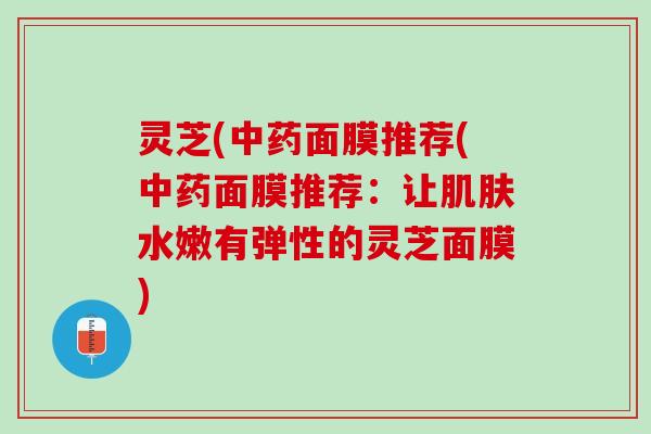 灵芝(面膜推荐(面膜推荐:让水嫩有弹性的灵芝面膜) 灵芝(面膜推荐(面膜推荐:让水嫩有弹性的灵芝面膜)