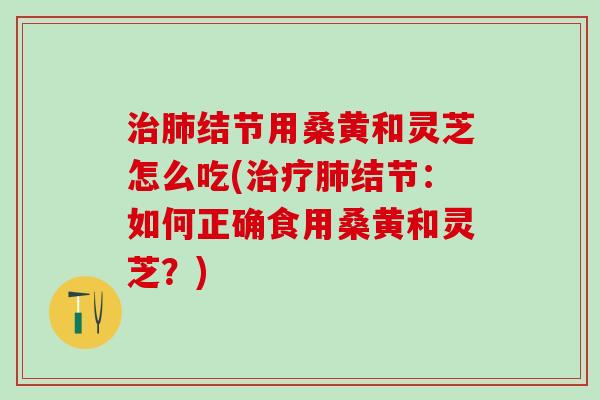 治肺结节用桑黄和灵芝怎么吃(治疗肺结节：如何正确食用桑黄和灵芝？)
