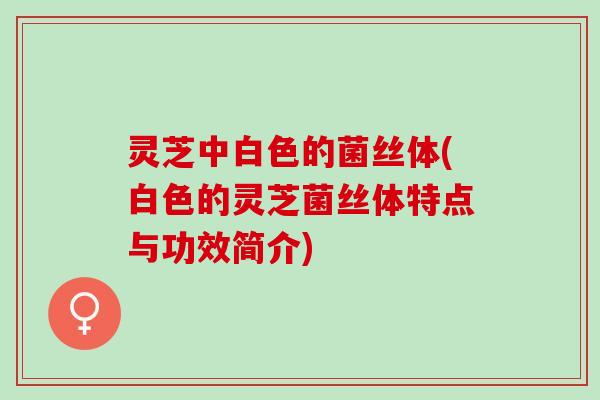 灵芝中白色的菌丝体(白色的灵芝菌丝体特点与功效简介)