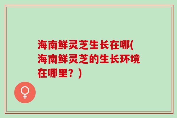海南鲜灵芝生长在哪(海南鲜灵芝的生长环境在哪里?) 海南鲜灵芝生长在哪(海南鲜灵芝的生长环境在哪里?)