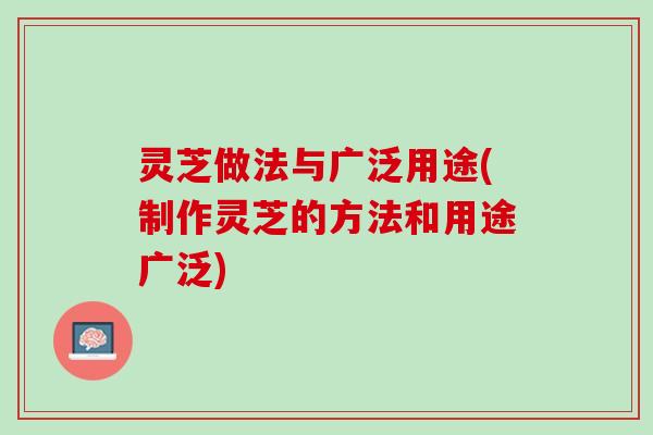 灵芝做法与广泛用途(制作灵芝的方法和用途广泛)