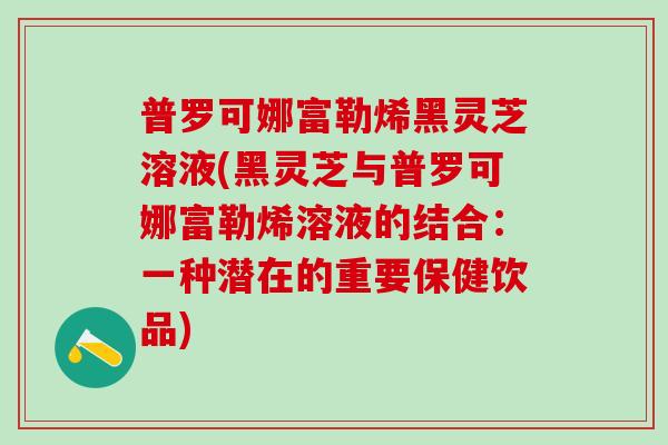 普罗可娜富勒烯黑灵芝溶液(黑灵芝与普罗可娜富勒烯溶液的结合：一种潜在的重要保健饮品)