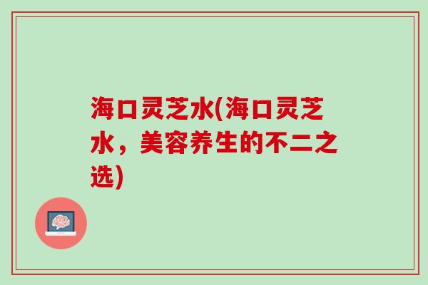 海口灵芝水(海口灵芝水,美容养生的不二之选) 海口灵芝水(海口灵芝水,美容养生的不二之选)