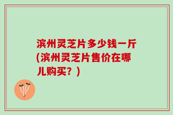 滨州灵芝片多少钱一斤(滨州灵芝片售价在哪儿购买？)