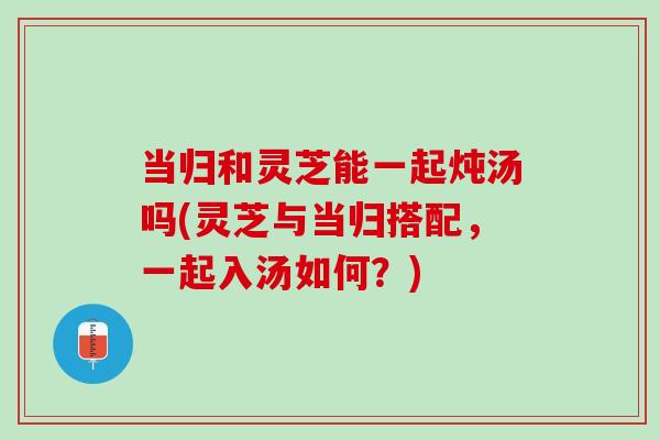 当归和灵芝能一起炖汤吗(灵芝与当归搭配,一起入汤如何?) 当归和灵芝能一起炖汤吗(灵芝与当归搭配,一起入汤如何?)