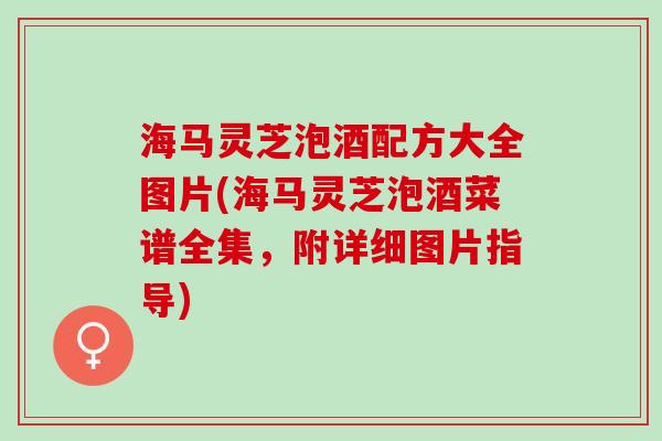 海马灵芝泡酒配方大全图片(海马灵芝泡酒菜谱全集，附详细图片指导)