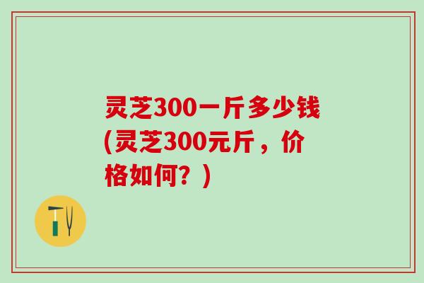 灵芝300一斤多少钱(灵芝300元斤,价格如何?) 灵芝300一斤多少钱(灵芝300元斤,价格如何?)