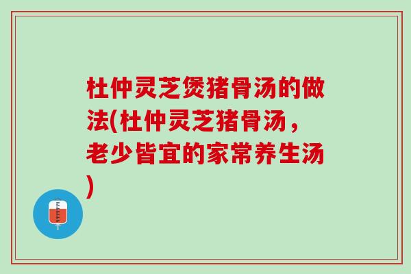 杜仲灵芝煲猪骨汤的做法(杜仲灵芝猪骨汤，老少皆宜的家常养生汤)
