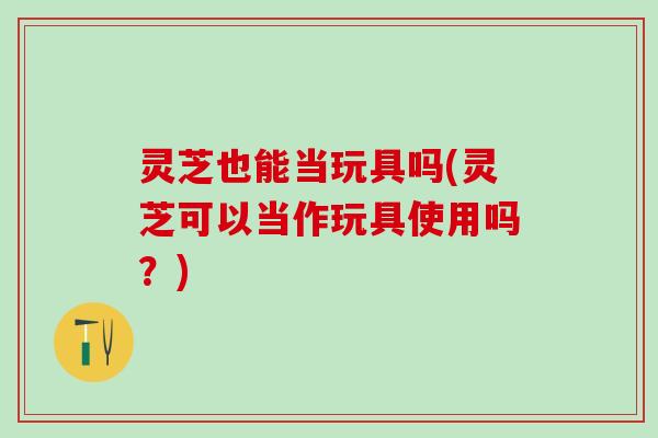 灵芝也能当玩具吗(灵芝可以当作玩具使用吗？)
