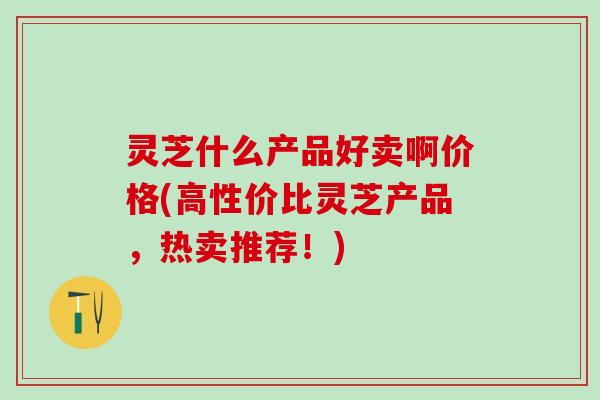 灵芝什么产品好卖啊价格(高性价比灵芝产品,热卖推荐!) 灵芝什么产品好卖啊价格(高性价比灵芝产品,热卖推荐!)