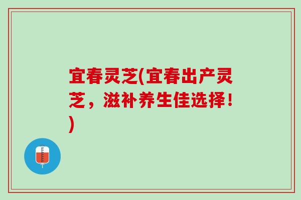 宜春灵芝(宜春出产灵芝，滋补养生佳选择！)