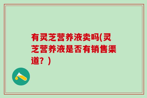 有灵芝营养液卖吗(灵芝营养液是否有销售渠道？)
