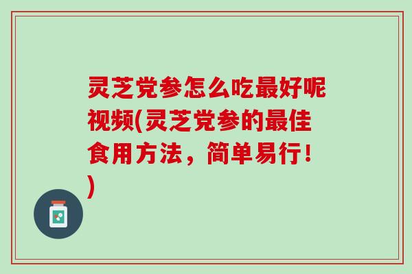 灵芝党参怎么吃最好呢视频(灵芝党参的最佳食用方法，简单易行！)