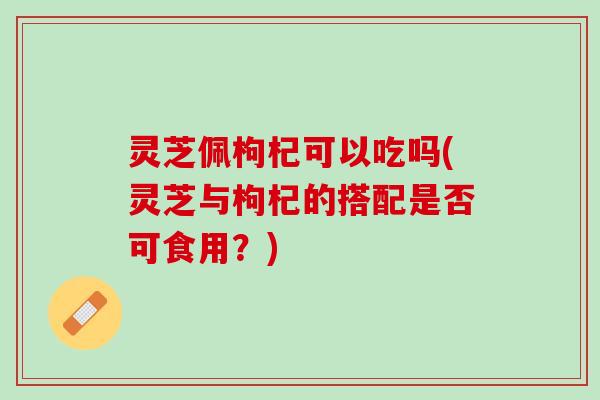 灵芝佩枸杞可以吃吗(灵芝与枸杞的搭配是否可食用?) 灵芝佩枸杞可以吃吗(灵芝与枸杞的搭配是否可食用?)