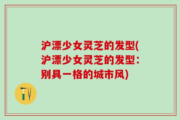 沪漂少女灵芝的发型(沪漂少女灵芝的发型:别具一格的城市风) 沪漂少女灵芝的发型(沪漂少女灵芝的发型:别具一格的城市风)