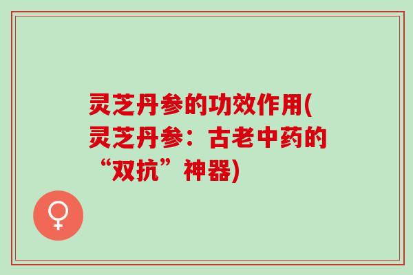 灵芝丹参的功效作用(灵芝丹参:古老的“双抗”神器) 灵芝丹参的功效作用(灵芝丹参:古老的“双抗”神器)