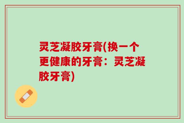 灵芝凝胶牙膏(换一个更健康的牙膏:灵芝凝胶牙膏) 灵芝凝胶牙膏(换一个更健康的牙膏:灵芝凝胶牙膏)