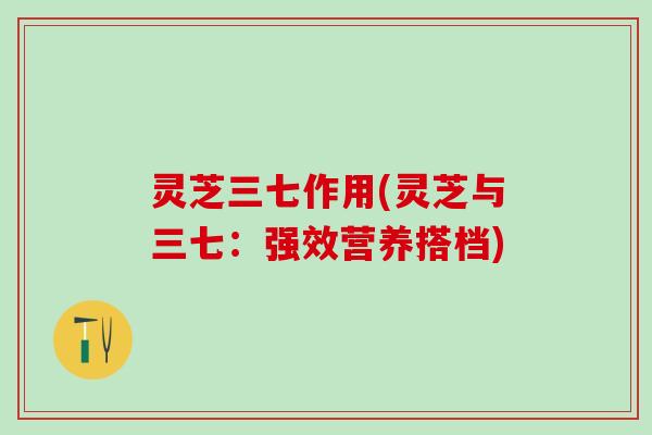 灵芝三七作用(灵芝与三七:强效营养搭档) 灵芝三七作用(灵芝与三七:强效营养搭档)