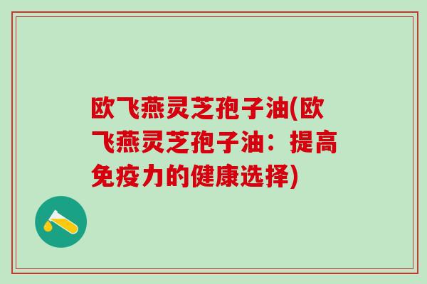 欧飞燕灵芝孢子油(欧飞燕灵芝孢子油:提高免疫力的健康选择) 欧飞燕灵芝孢子油(欧飞燕灵芝孢子油:提高免疫力的健康选择)