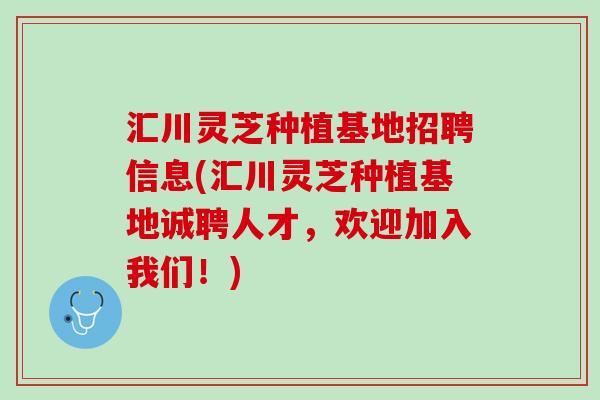 汇川灵芝种植基地招聘信息(汇川灵芝种植基地诚聘人才，欢迎加入我们！)