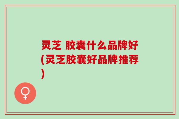 灵芝 胶囊什么品牌好(灵芝胶囊好品牌推荐)
