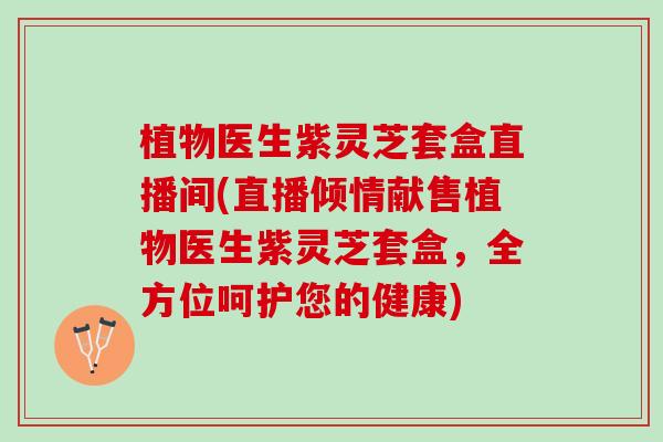 植物医生紫灵芝套盒直播间(直播倾情献售植物医生紫灵芝套盒，全方位呵护您的健康)