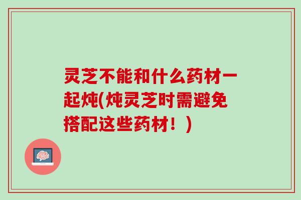灵芝不能和什么药材一起炖(炖灵芝时需避免搭配这些药材！)