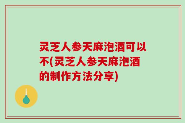 灵芝人参天麻泡酒可以不(灵芝人参天麻泡酒的制作方法分享)