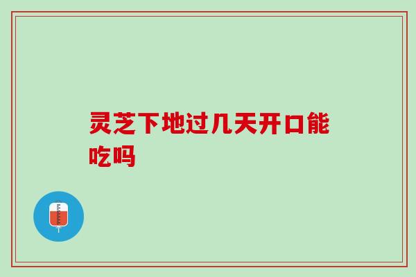 灵芝下地过几天开口能吃吗 灵芝下地过几天开口能吃吗