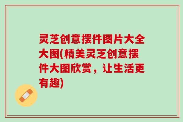 灵芝创意摆件图片大全大图(精美灵芝创意摆件大图欣赏，让生活更有趣)
