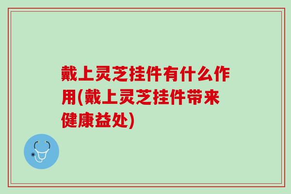 戴上灵芝挂件有什么作用(戴上灵芝挂件带来健康益处)