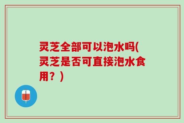 灵芝全部可以泡水吗(灵芝是否可直接泡水食用？)