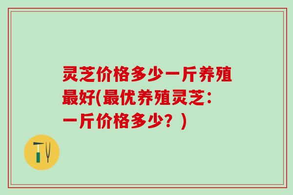 灵芝价格多少一斤养殖最好(最优养殖灵芝：一斤价格多少？)