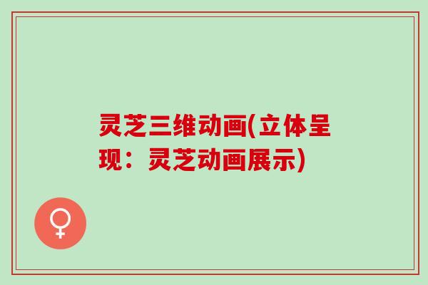 灵芝三维动画(立体呈现：灵芝动画展示)