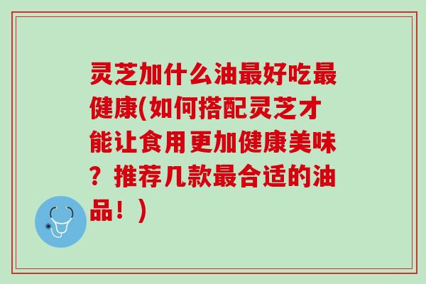 灵芝加什么油最好吃最健康(如何搭配灵芝才能让食用更加健康美味？推荐几款最合适的油品！)